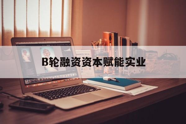 定西市B轮融资资本赋能实业(b轮融资公司值得工作吗)